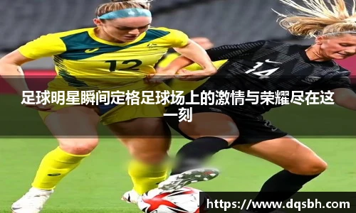 足球明星瞬间定格足球场上的激情与荣耀尽在这一刻